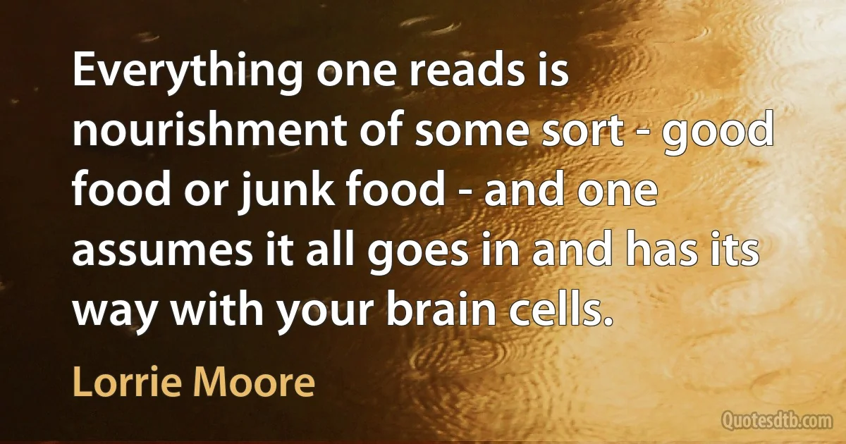 Everything one reads is nourishment of some sort - good food or junk food - and one assumes it all goes in and has its way with your brain cells. (Lorrie Moore)