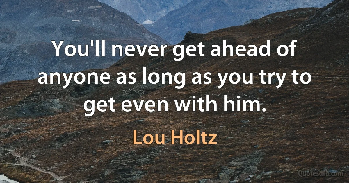 You'll never get ahead of anyone as long as you try to get even with him. (Lou Holtz)