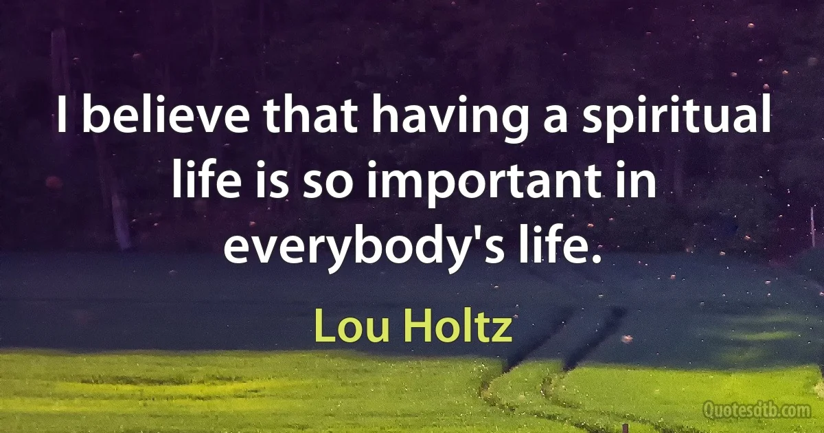 I believe that having a spiritual life is so important in everybody's life. (Lou Holtz)