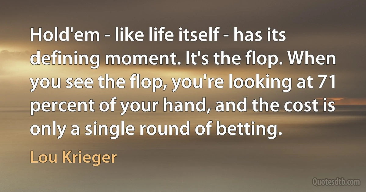 Hold'em - like life itself - has its defining moment. It's the flop. When you see the flop, you're looking at 71 percent of your hand, and the cost is only a single round of betting. (Lou Krieger)