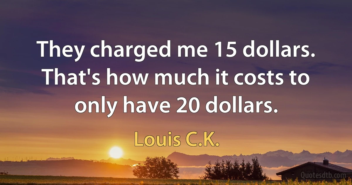 They charged me 15 dollars. That's how much it costs to only have 20 dollars. (Louis C.K.)