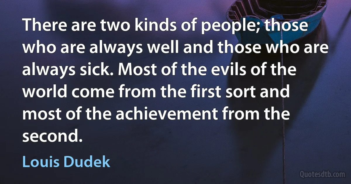 There are two kinds of people; those who are always well and those who are always sick. Most of the evils of the world come from the first sort and most of the achievement from the second. (Louis Dudek)