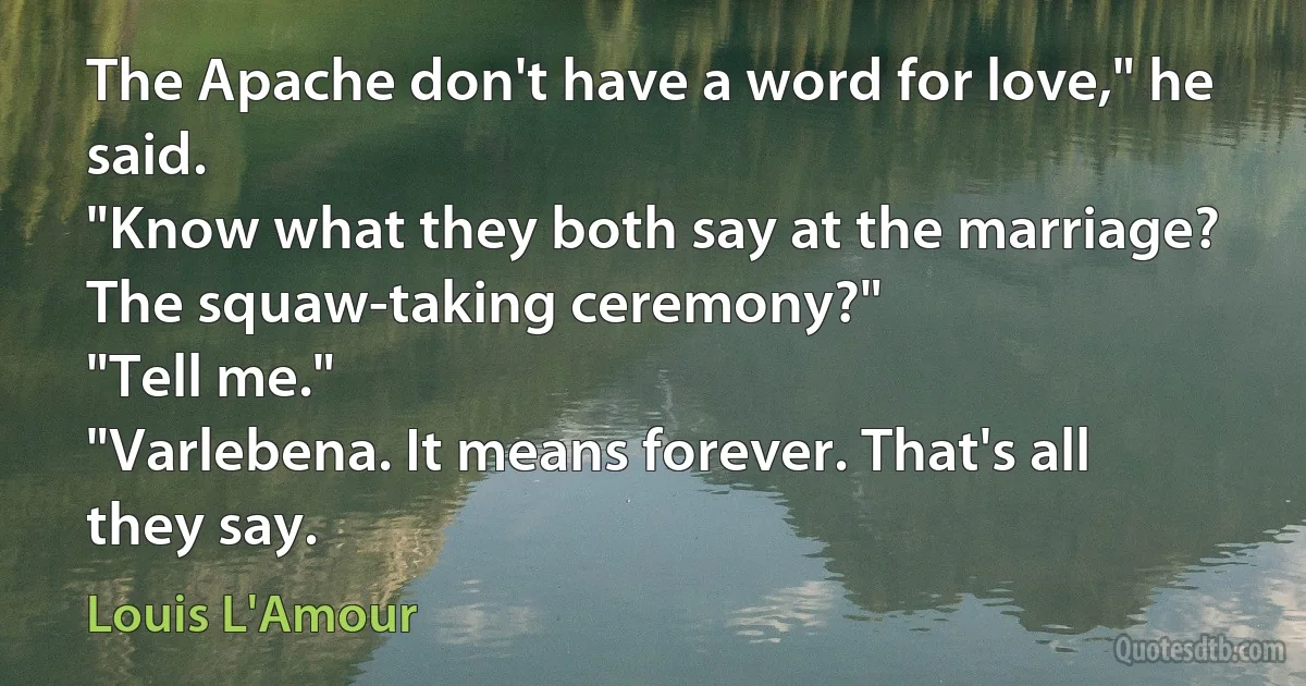 The Apache don't have a word for love," he said.
"Know what they both say at the marriage? The squaw-taking ceremony?"
"Tell me."
"Varlebena. It means forever. That's all they say. (Louis L'Amour)