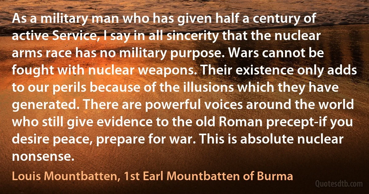 As a military man who has given half a century of active Service, I say in all sincerity that the nuclear arms race has no military purpose. Wars cannot be fought with nuclear weapons. Their existence only adds to our perils because of the illusions which they have generated. There are powerful voices around the world who still give evidence to the old Roman precept-if you desire peace, prepare for war. This is absolute nuclear nonsense. (Louis Mountbatten, 1st Earl Mountbatten of Burma)