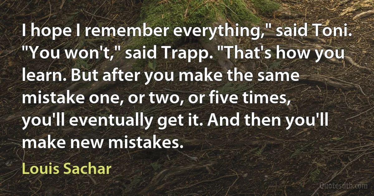 I hope I remember everything," said Toni.
"You won't," said Trapp. "That's how you learn. But after you make the same mistake one, or two, or five times, you'll eventually get it. And then you'll make new mistakes. (Louis Sachar)