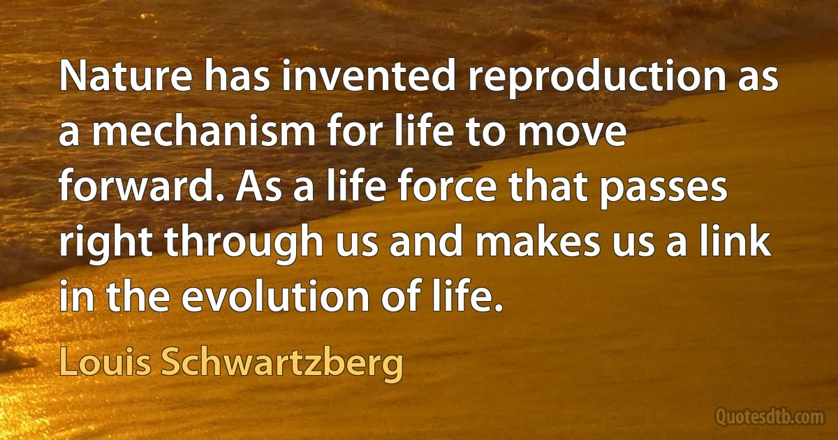 Nature has invented reproduction as a mechanism for life to move forward. As a life force that passes right through us and makes us a link in the evolution of life. (Louis Schwartzberg)