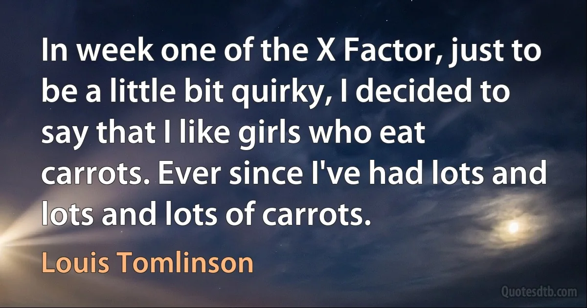 In week one of the X Factor, just to be a little bit quirky, I decided to say that I like girls who eat carrots. Ever since I've had lots and lots and lots of carrots. (Louis Tomlinson)