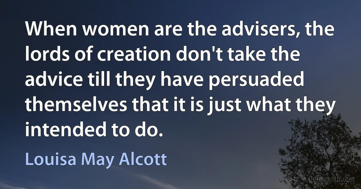 When women are the advisers, the lords of creation don't take the advice till they have persuaded themselves that it is just what they intended to do. (Louisa May Alcott)