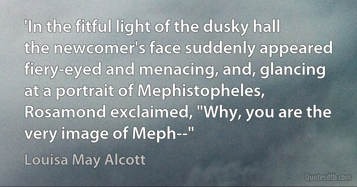 'In the fitful light of the dusky hall the newcomer's face suddenly appeared fiery-eyed and menacing, and, glancing at a portrait of Mephistopheles, Rosamond exclaimed, "Why, you are the very image of Meph--" (Louisa May Alcott)