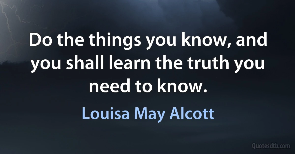 Do the things you know, and you shall learn the truth you need to know. (Louisa May Alcott)