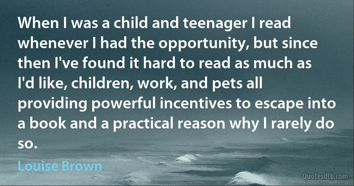 When I was a child and teenager I read whenever I had the opportunity, but since then I've found it hard to read as much as I'd like, children, work, and pets all providing powerful incentives to escape into a book and a practical reason why I rarely do so. (Louise Brown)