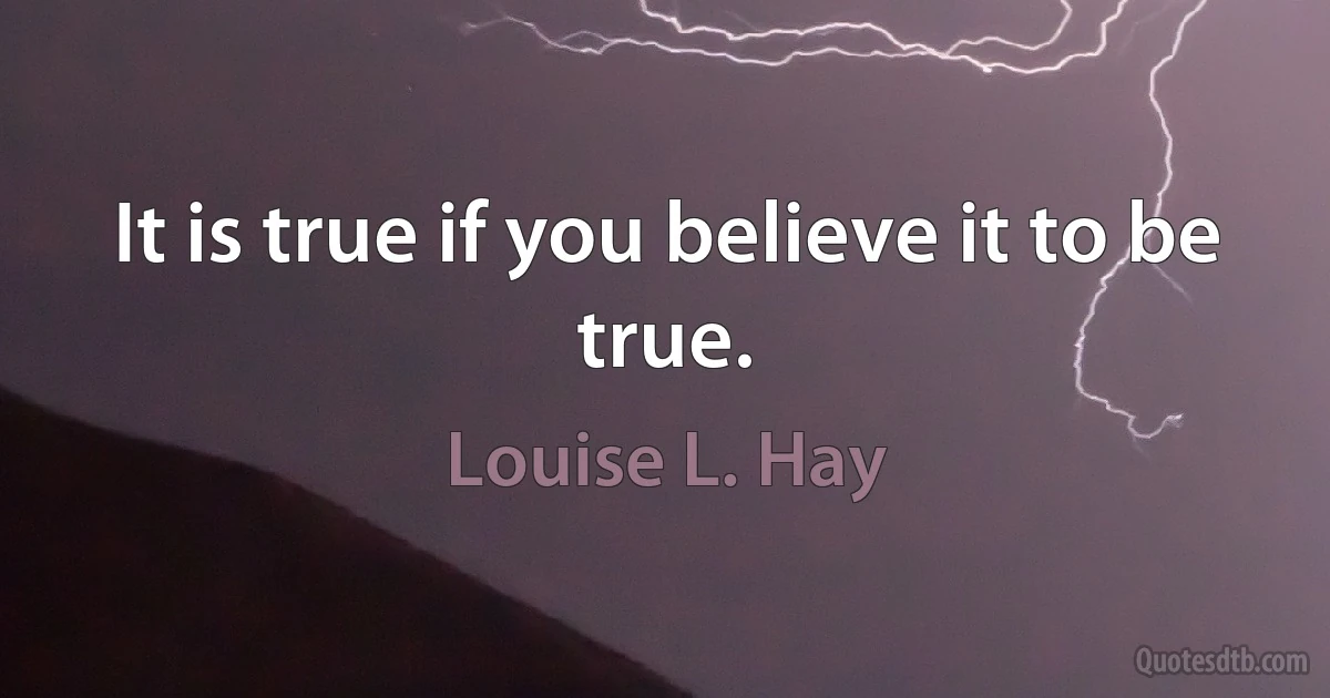 It is true if you believe it to be true. (Louise L. Hay)