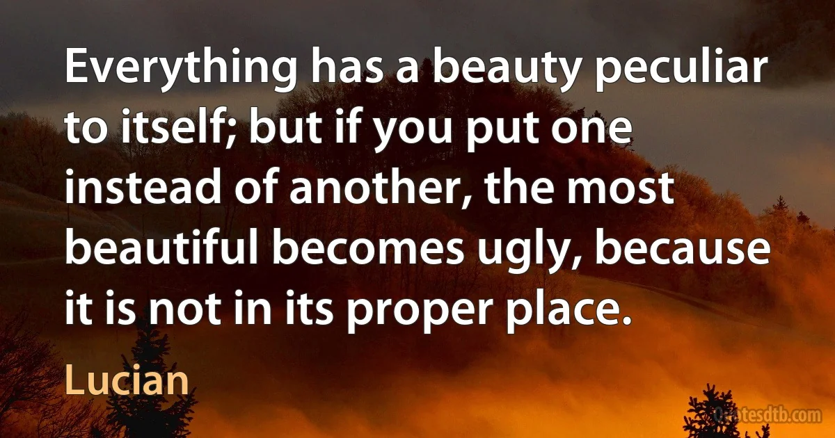 Everything has a beauty peculiar to itself; but if you put one instead of another, the most beautiful becomes ugly, because it is not in its proper place. (Lucian)