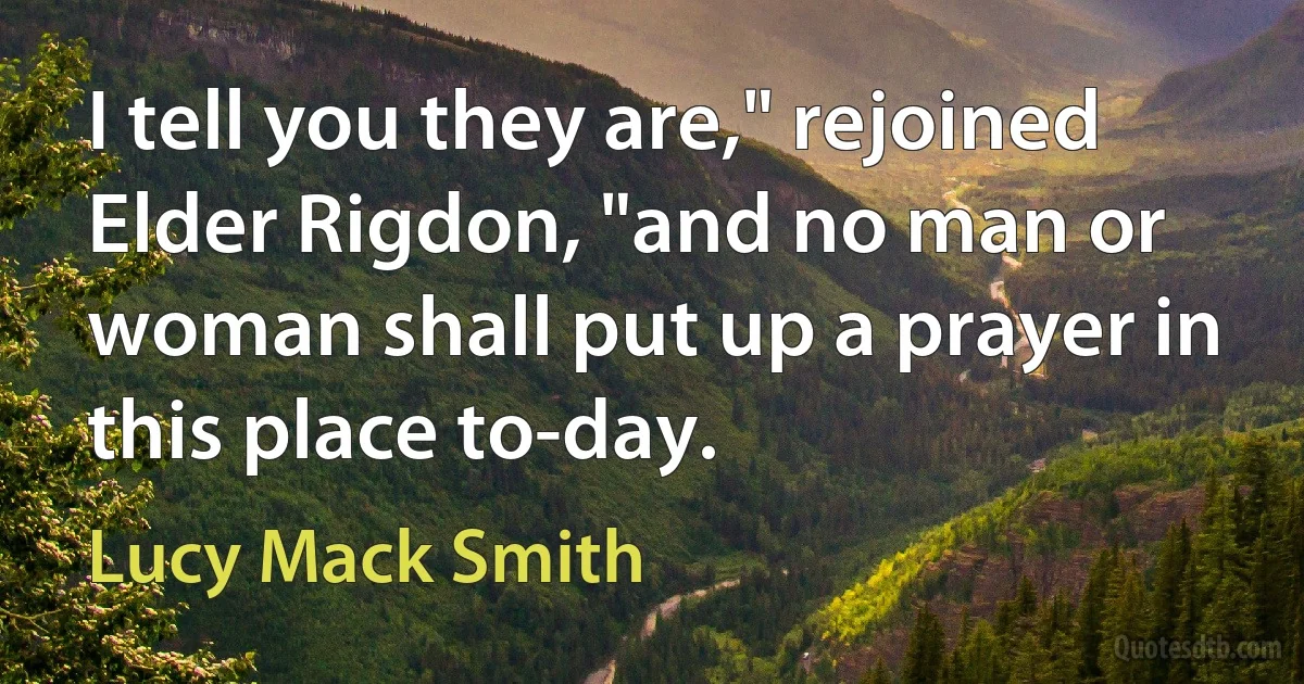 I tell you they are," rejoined Elder Rigdon, "and no man or woman shall put up a prayer in this place to-day. (Lucy Mack Smith)