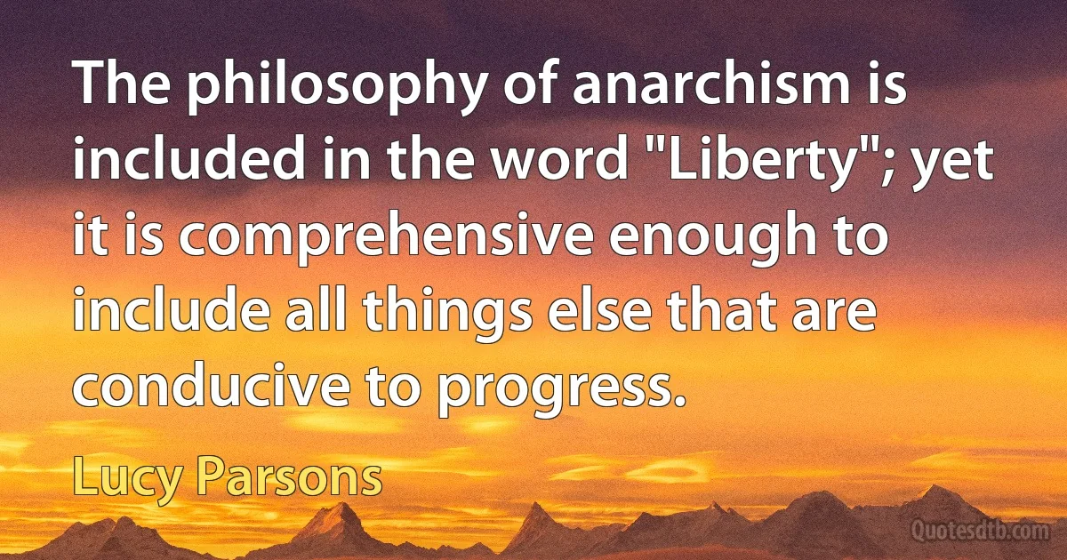 The philosophy of anarchism is included in the word "Liberty"; yet it is comprehensive enough to include all things else that are conducive to progress. (Lucy Parsons)