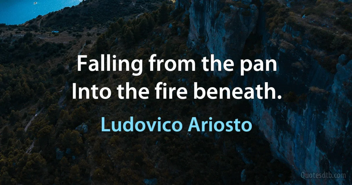 Falling from the pan
Into the fire beneath. (Ludovico Ariosto)