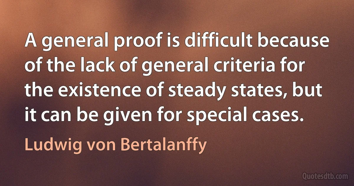 A general proof is difficult because of the lack of general criteria for the existence of steady states, but it can be given for special cases. (Ludwig von Bertalanffy)