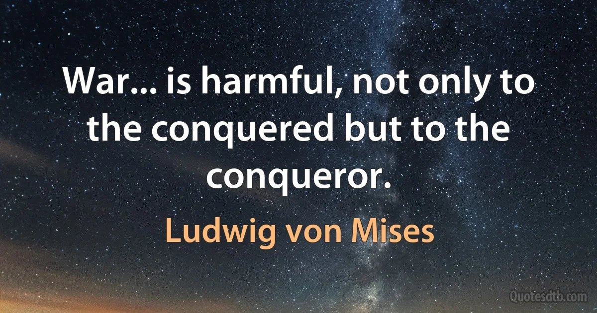 War... is harmful, not only to the conquered but to the conqueror. (Ludwig von Mises)