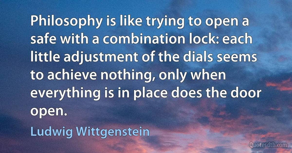 Philosophy is like trying to open a safe with a combination lock: each little adjustment of the dials seems to achieve nothing, only when everything is in place does the door open. (Ludwig Wittgenstein)