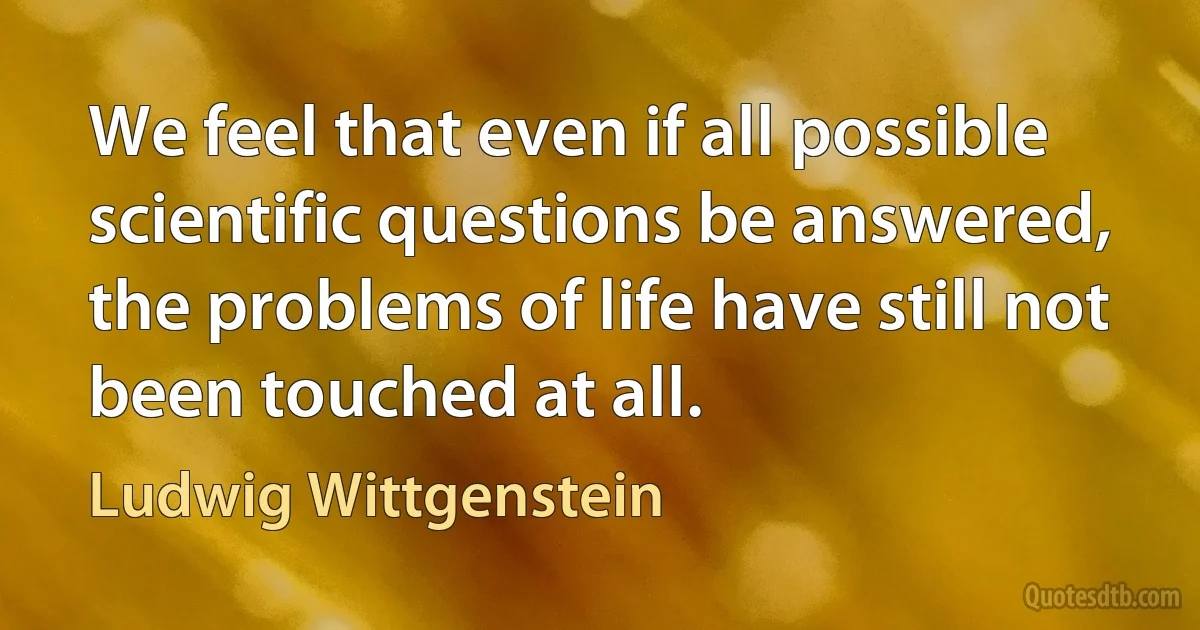 We feel that even if all possible scientific questions be answered, the problems of life have still not been touched at all. (Ludwig Wittgenstein)