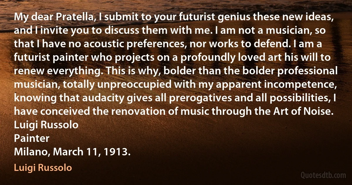 My dear Pratella, I submit to your futurist genius these new ideas, and I invite you to discuss them with me. I am not a musician, so that I have no acoustic preferences, nor works to defend. I am a futurist painter who projects on a profoundly loved art his will to renew everything. This is why, bolder than the bolder professional musician, totally unpreoccupied with my apparent incompetence, knowing that audacity gives all prerogatives and all possibilities, I have conceived the renovation of music through the Art of Noise.
Luigi Russolo
Painter
Milano, March 11, 1913. (Luigi Russolo)