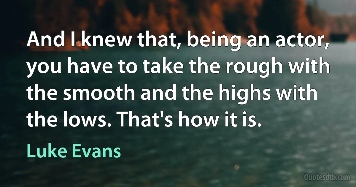 And I knew that, being an actor, you have to take the rough with the smooth and the highs with the lows. That's how it is. (Luke Evans)