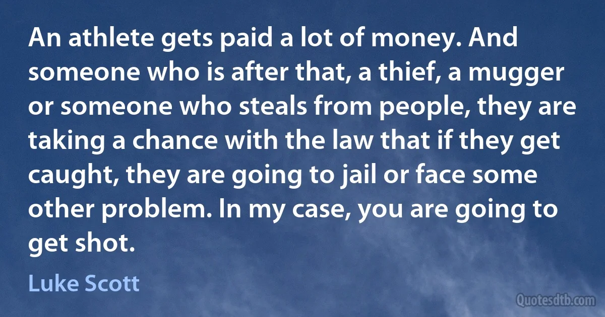 An athlete gets paid a lot of money. And someone who is after that, a thief, a mugger or someone who steals from people, they are taking a chance with the law that if they get caught, they are going to jail or face some other problem. In my case, you are going to get shot. (Luke Scott)