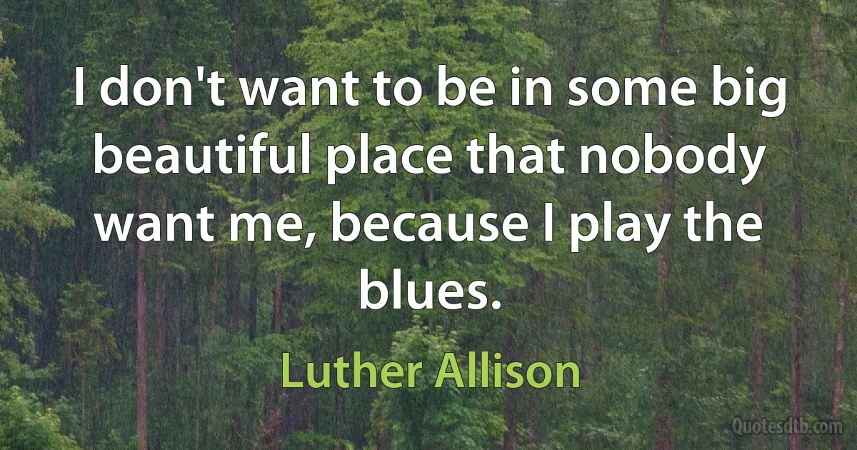 I don't want to be in some big beautiful place that nobody want me, because I play the blues. (Luther Allison)