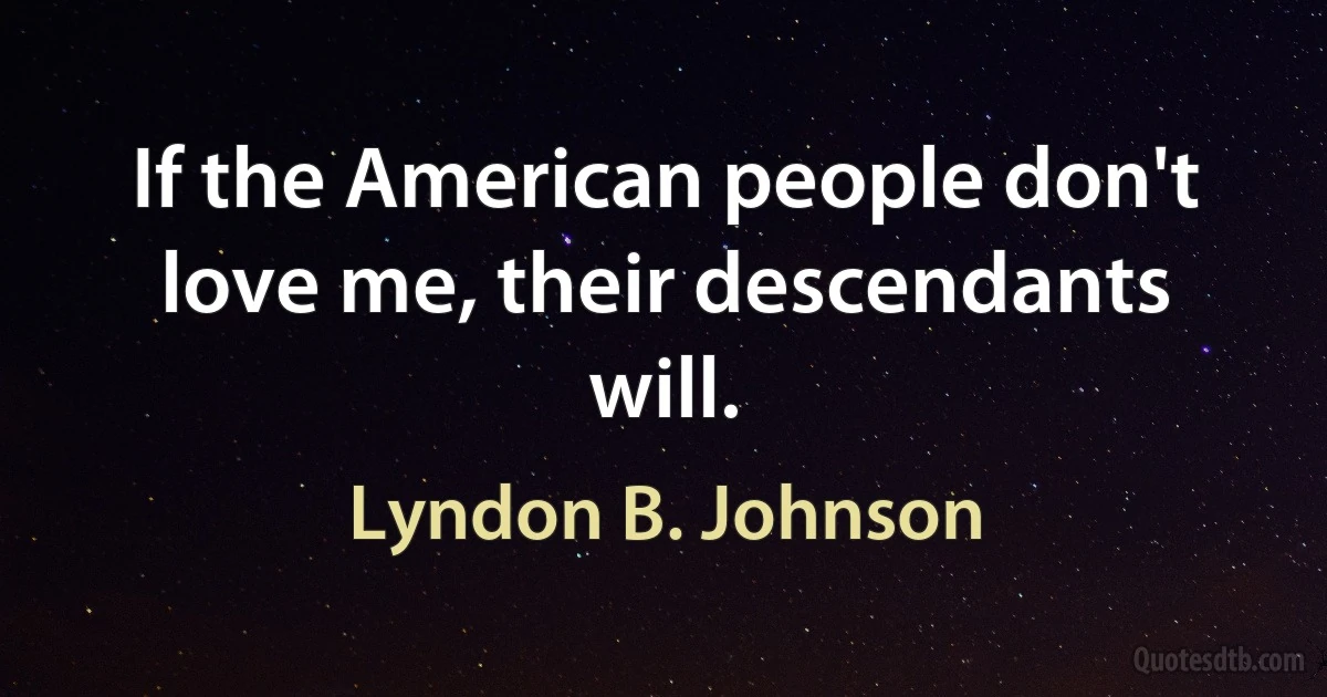 If the American people don't love me, their descendants will. (Lyndon B. Johnson)