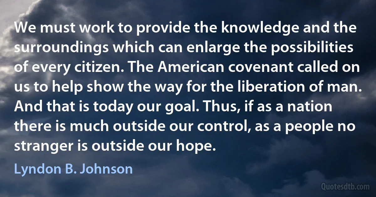 We must work to provide the knowledge and the surroundings which can enlarge the possibilities of every citizen. The American covenant called on us to help show the way for the liberation of man. And that is today our goal. Thus, if as a nation there is much outside our control, as a people no stranger is outside our hope. (Lyndon B. Johnson)