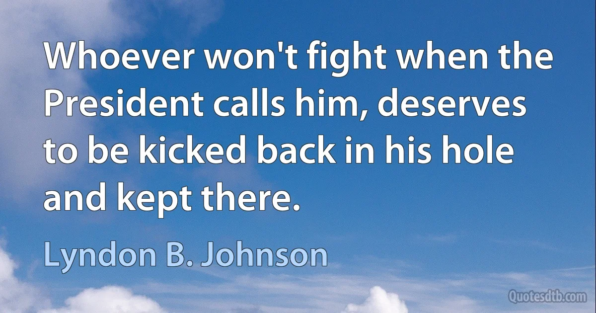 Whoever won't fight when the President calls him, deserves to be kicked back in his hole and kept there. (Lyndon B. Johnson)