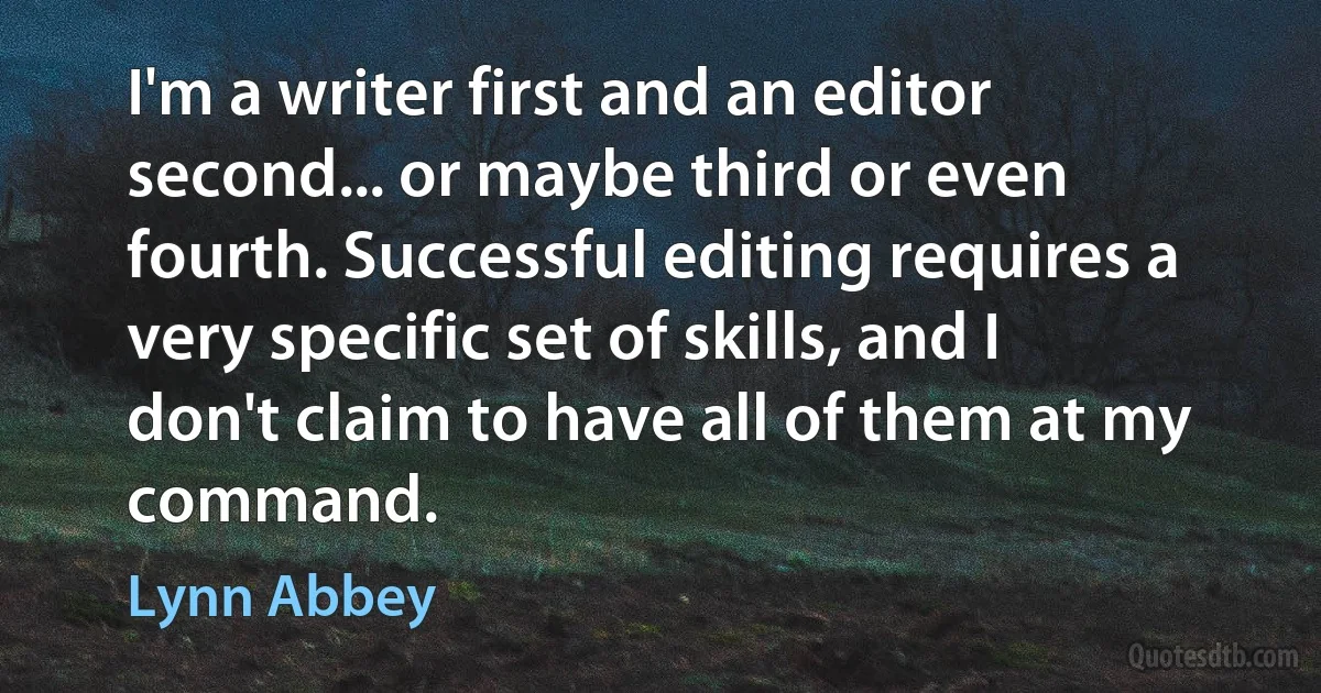 I'm a writer first and an editor second... or maybe third or even fourth. Successful editing requires a very specific set of skills, and I don't claim to have all of them at my command. (Lynn Abbey)