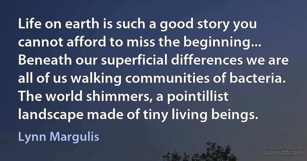 Life on earth is such a good story you cannot afford to miss the beginning... Beneath our superficial differences we are all of us walking communities of bacteria. The world shimmers, a pointillist landscape made of tiny living beings. (Lynn Margulis)