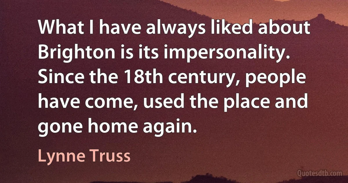 What I have always liked about Brighton is its impersonality. Since the 18th century, people have come, used the place and gone home again. (Lynne Truss)