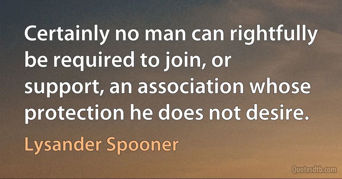 Certainly no man can rightfully be required to join, or support, an association whose protection he does not desire. (Lysander Spooner)