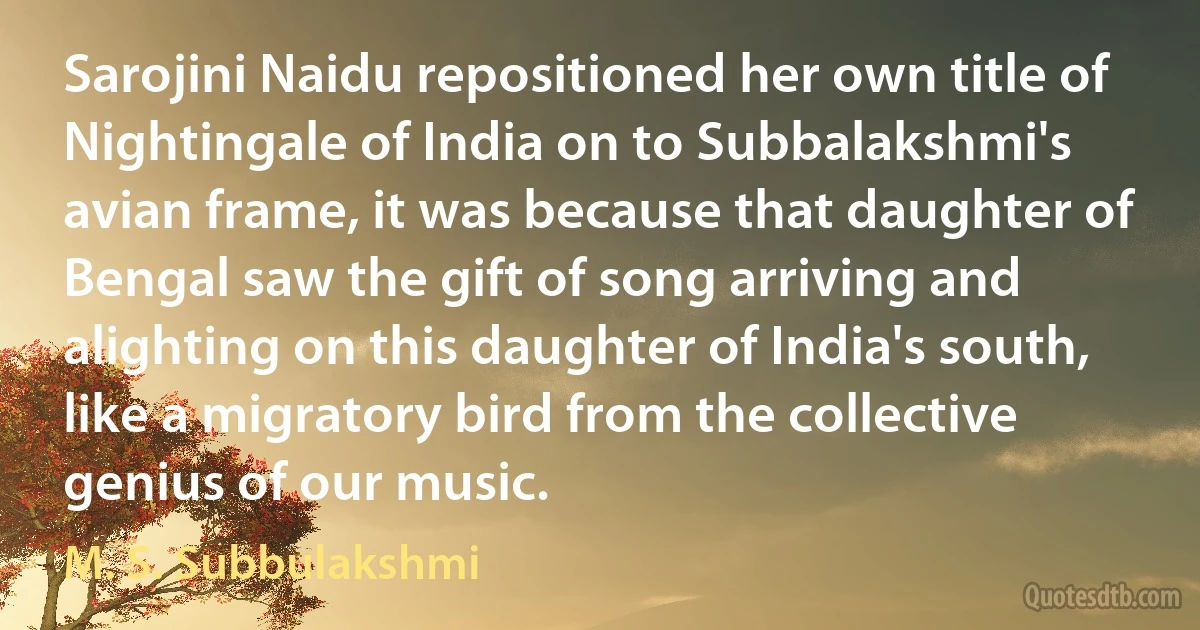 Sarojini Naidu repositioned her own title of Nightingale of India on to Subbalakshmi's avian frame, it was because that daughter of Bengal saw the gift of song arriving and alighting on this daughter of India's south, like a migratory bird from the collective genius of our music. (M. S. Subbulakshmi)