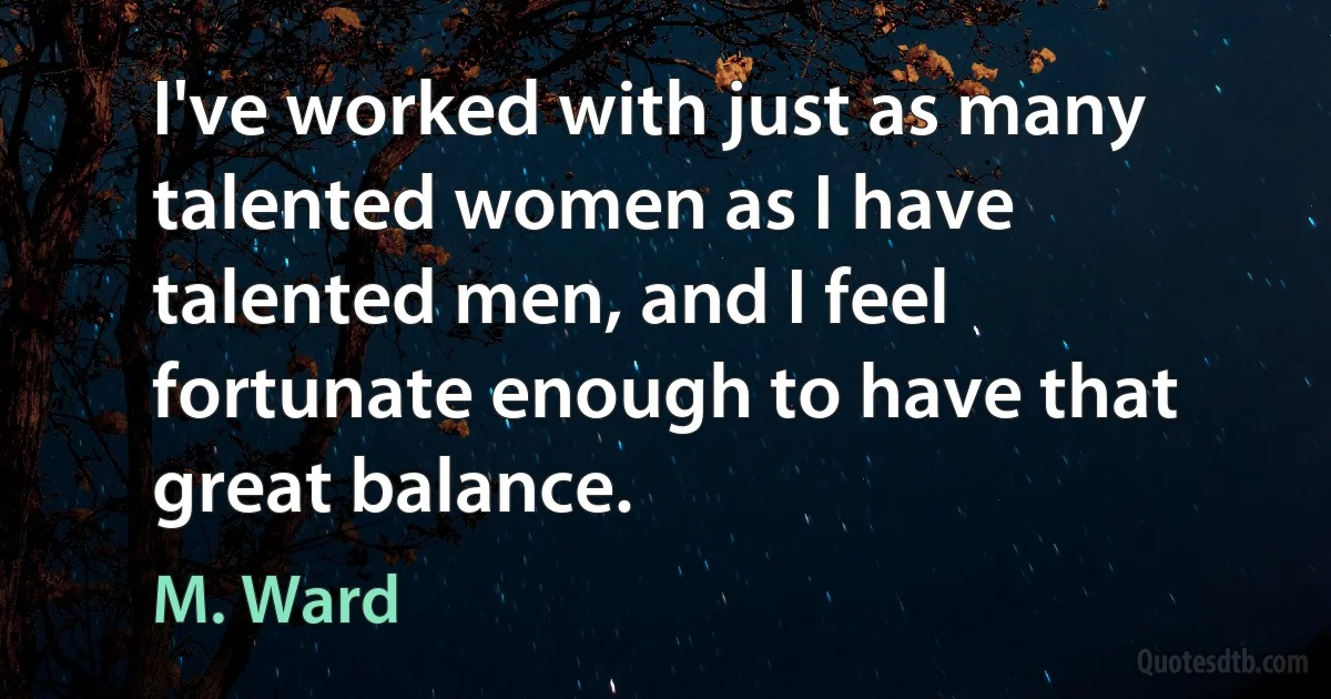 I've worked with just as many talented women as I have talented men, and I feel fortunate enough to have that great balance. (M. Ward)