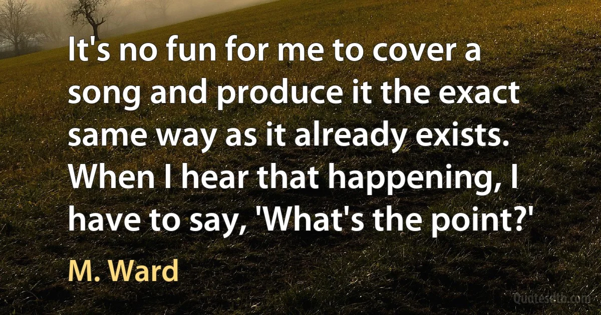 It's no fun for me to cover a song and produce it the exact same way as it already exists. When I hear that happening, I have to say, 'What's the point?' (M. Ward)