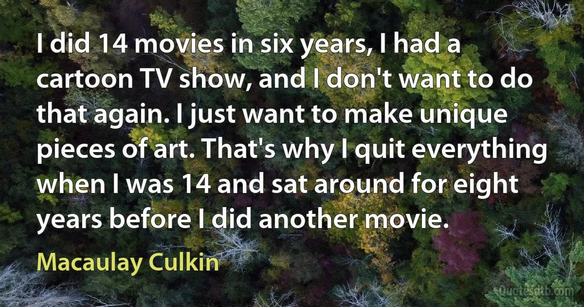 I did 14 movies in six years, I had a cartoon TV show, and I don't want to do that again. I just want to make unique pieces of art. That's why I quit everything when I was 14 and sat around for eight years before I did another movie. (Macaulay Culkin)