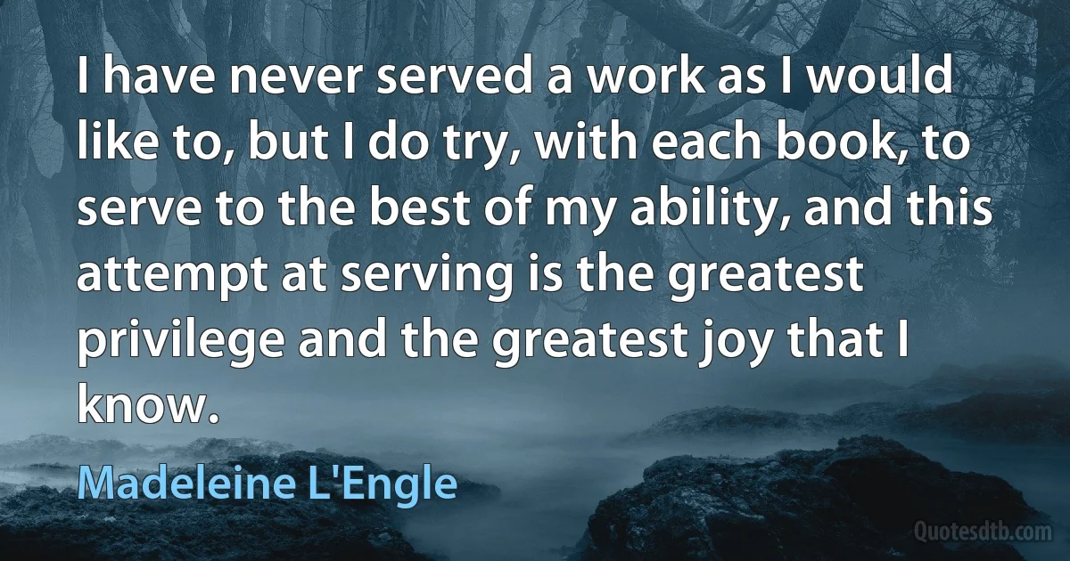 I have never served a work as I would like to, but I do try, with each book, to serve to the best of my ability, and this attempt at serving is the greatest privilege and the greatest joy that I know. (Madeleine L'Engle)