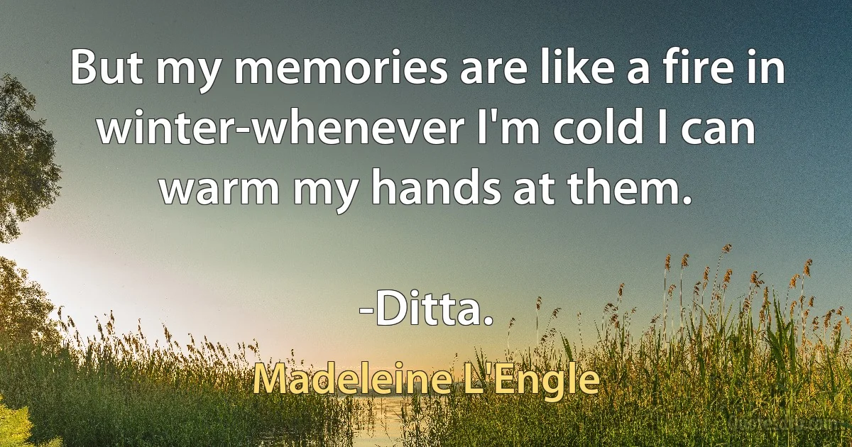 But my memories are like a fire in winter-whenever I'm cold I can warm my hands at them.

-Ditta. (Madeleine L'Engle)