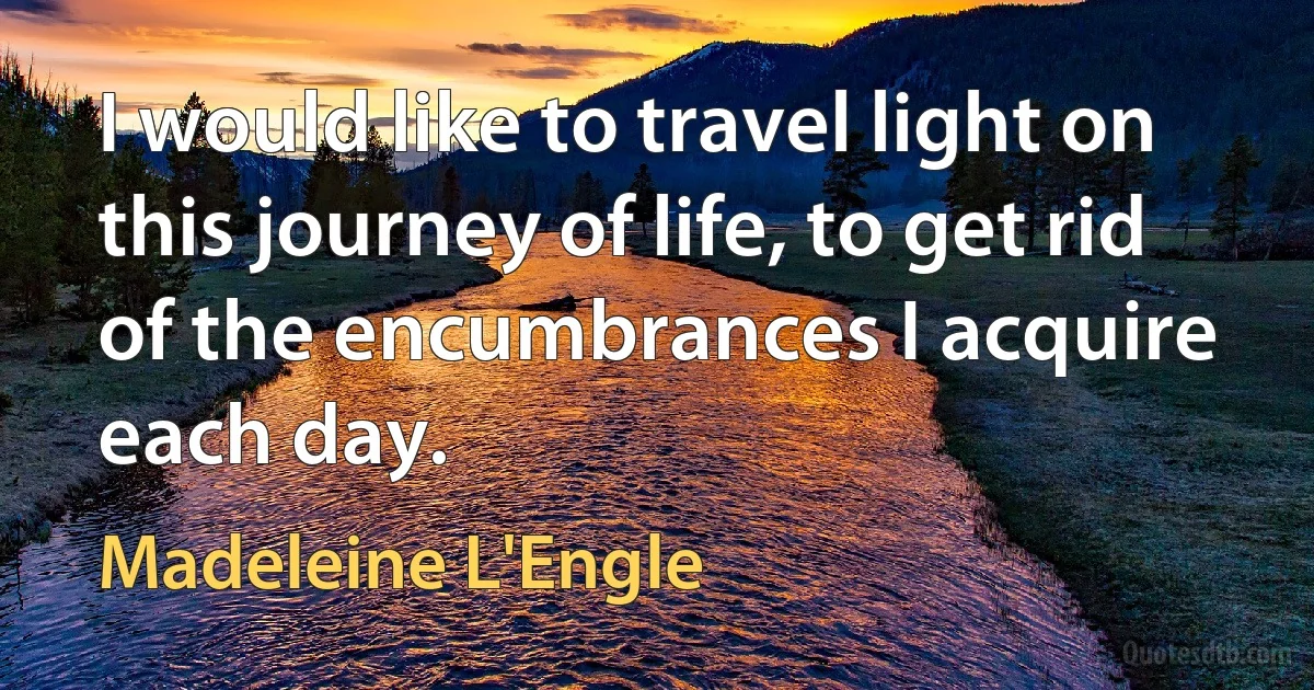 I would like to travel light on this journey of life, to get rid of the encumbrances I acquire each day. (Madeleine L'Engle)