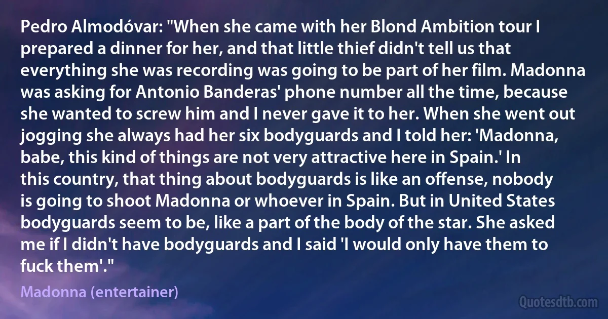 Pedro Almodóvar: "When she came with her Blond Ambition tour I prepared a dinner for her, and that little thief didn't tell us that everything she was recording was going to be part of her film. Madonna was asking for Antonio Banderas' phone number all the time, because she wanted to screw him and I never gave it to her. When she went out jogging she always had her six bodyguards and I told her: 'Madonna, babe, this kind of things are not very attractive here in Spain.' In this country, that thing about bodyguards is like an offense, nobody is going to shoot Madonna or whoever in Spain. But in United States bodyguards seem to be, like a part of the body of the star. She asked me if I didn't have bodyguards and I said 'I would only have them to fuck them'." (Madonna (entertainer))