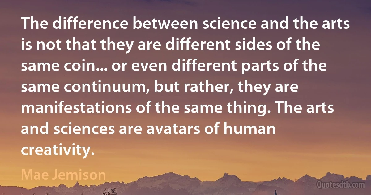 The difference between science and the arts is not that they are different sides of the same coin... or even different parts of the same continuum, but rather, they are manifestations of the same thing. The arts and sciences are avatars of human creativity. (Mae Jemison)