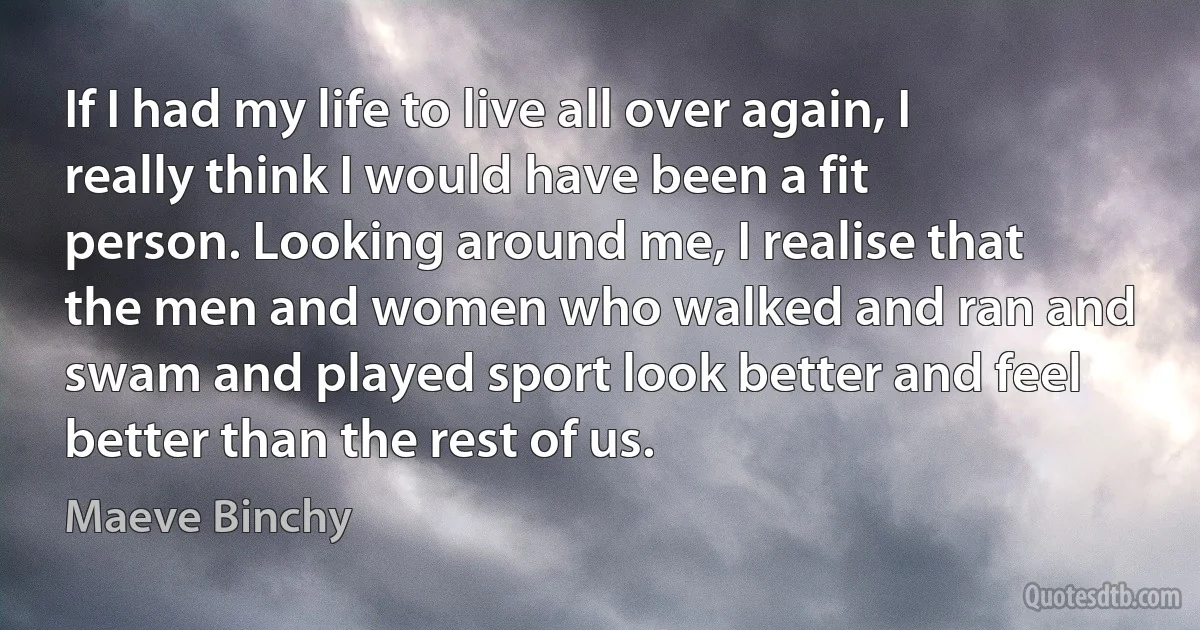 If I had my life to live all over again, I really think I would have been a fit person. Looking around me, I realise that the men and women who walked and ran and swam and played sport look better and feel better than the rest of us. (Maeve Binchy)