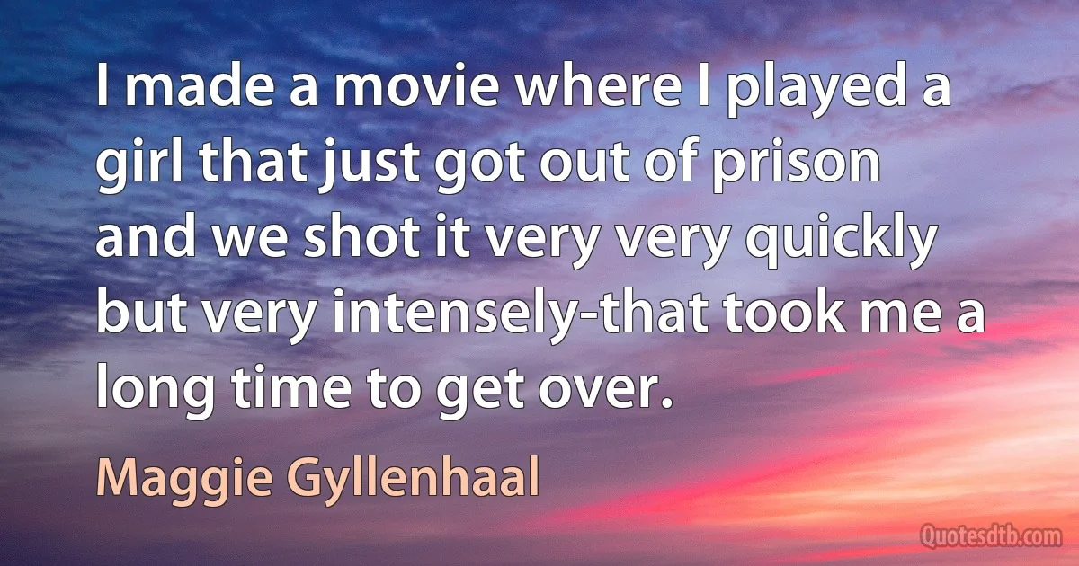 I made a movie where I played a girl that just got out of prison and we shot it very very quickly but very intensely-that took me a long time to get over. (Maggie Gyllenhaal)