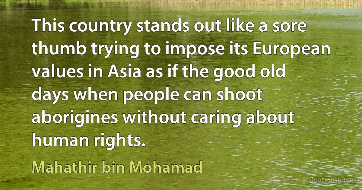 This country stands out like a sore thumb trying to impose its European values in Asia as if the good old days when people can shoot aborigines without caring about human rights. (Mahathir bin Mohamad)