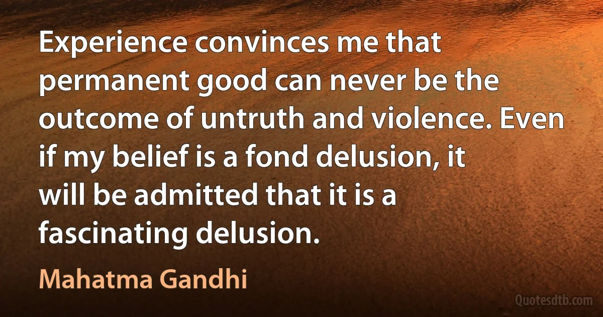 Experience convinces me that permanent good can never be the outcome of untruth and violence. Even if my belief is a fond delusion, it will be admitted that it is a fascinating delusion. (Mahatma Gandhi)