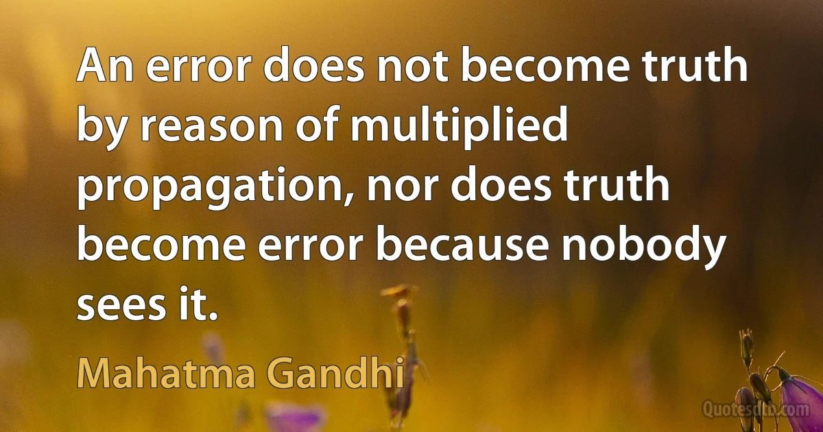 An error does not become truth by reason of multiplied propagation, nor does truth become error because nobody sees it. (Mahatma Gandhi)