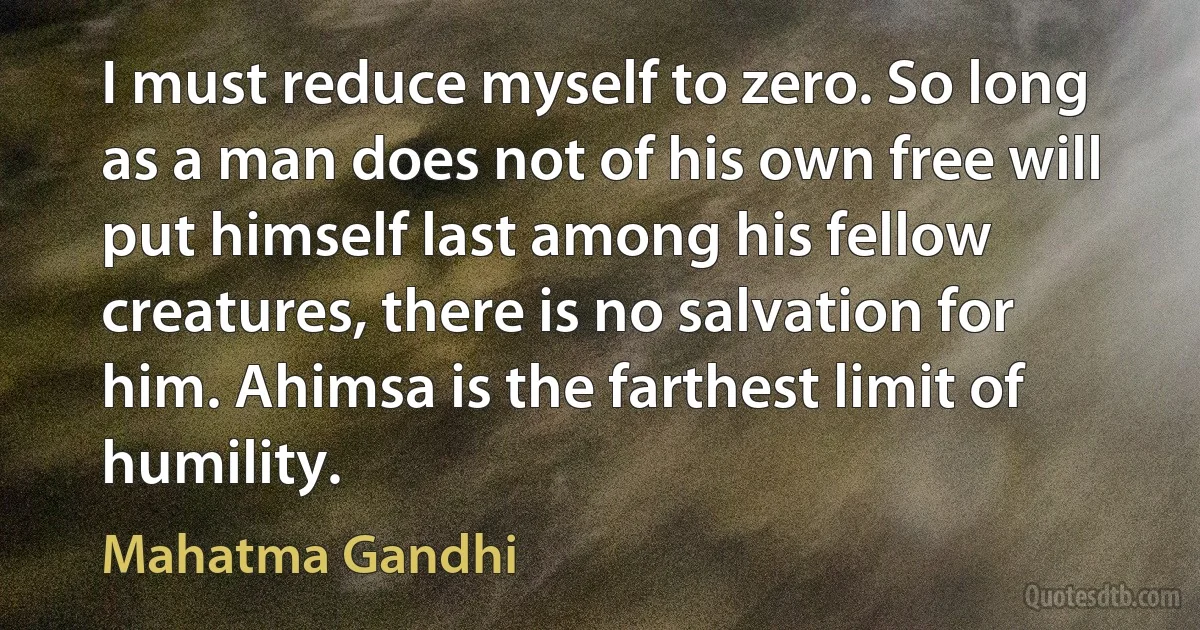 I must reduce myself to zero. So long as a man does not of his own free will put himself last among his fellow creatures, there is no salvation for him. Ahimsa is the farthest limit of humility. (Mahatma Gandhi)